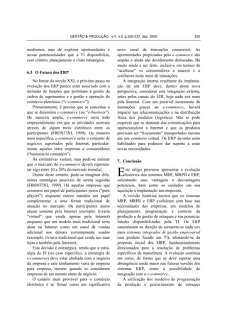 GESTÃO & PRODUÇÃO v.7, n.3, p.320-337, dez. 2000

modismos, mas de explorar oportunidades e
novas potencialidades que a TI disponibiliza,
com critério, planejamento e visão estratégica.
6.3 O Futuro dos ERP

No limiar do século XXI, o próximo passo na
evolução dos ERP parece estar associado com a
inclusão de funções que permitam a gestão da
cadeia de suprimentos e a gestão e operação do
comércio eletrônico (“e-commerce”).
Primeiramente, é preciso que se conceitue o
que se denomina e-commerce (ou “e-business”).
De maneira ampla, e-commerce seria todo
empreendimento em que as atividades ocorram
através de algum meio eletrônico entre os
participantes (FRONTINI, 1999). De maneira
mais específica, e-commerce seria o conjunto de
negócios suportados pela Internet, particularmente aqueles entre empresas e consumidores
(“business to costumers”).
As estimativas variam, mas pode-se estimar
que o mercado do e-commerce deverá representar algo entre 10 a 20% do mercado mundial.
Diante deste cenário, pode-se imaginar diferentes estratégias passíveis de serem seguidas
(FRONTINI, 1999). Há aquelas empresas que
assumem um papel de participantes puros (“pure
players”) enquanto outros mantém um papel
complementar a uma forma tradicional de
atuação no mercado. Os participantes puros
atuam somente pela Internet (exemplo: livraria
“virtual” que venda apenas pela Internet)
enquanto que um modelo mais tradicional seria
atuar na Internet como um canal de vendas
adicional aos demais correntemente usados
(exemplo: livraria tradicional que vende nas suas
lojas e também pela Internet).
Esta decisão é estratégica, sendo que a estratégia da TI (no caso específico, a estratégia de
e-commerce) deve estar alinhada com o negócio
da empresa e este alinhamento varia de empresa
para empresa, mesmo quando se consideram
empresas de um mesmo ramo de negócio.
O cenário mais provável para o comércio
eletrônico é se firmar como um significativo

335

novo canal de transações comerciais. As
oportunidades propiciadas pelo e-commerce são
amplas e ainda não devidamente delineadas. Há
muito ainda a ser feito, inclusive em termos de
“aculturar” os consumidores a usarem e a
confiarem neste meio de transações.
A integração interna resultante da implantação de um ERP deve, dentro desta nova
perspectiva, considerar esta integração externa,
antes pelos canais do EDI, hoje cada vez mais
pela Internet. Com um possível incremento de
transações graças ao e-commerce, haverá
impacto nas telecomunicações e na distribuição
física dos produtos (logística). Não se pode
esquecer que se depende das comunicações para
operacionalizar a Internet e que os produtos
precisam ser “fisicamente” transportados mesmo
em um comércio virtual. Os ERP deverão estar
habilitados para poderem dar suporte a estas
novas necessidades.
7. Conclusão

E

ste artigo procurou apresentar a evolução
histórica dos sistemas MRP, MRPII e ERP,
salientando suas vantagens e desvantagens
potenciais, bem como os cuidados em sua
aquisição e implantação nas empresas.
A revisão histórica mostra que os sistemas
MRP, MRPII e ERP evoluíram com base nas
necessidades das empresas, em modelos de
planejamento, programação e controle da
produção e de gestão de estoques e nas potencialidades disponibilizadas pela TI. Os ERP
caminharam na direção de tornarem-se cada vez
mais sistemas integrados de gestão empresarial
(um produto focado em TI), afastando-se da
proposta inicial dos MRP, fundamentalmente
direcionados para a resolução de problemas
específicos da manufatura. A evolução continua
em curso, de forma que se deve esperar uma
abrangência ainda maior nas futuras versões dos
sistemas ERP, como a possibilidade de
integração com o e-commerce.
A utilização dos modelos de programação
da produção e gerenciamento de estoques

 