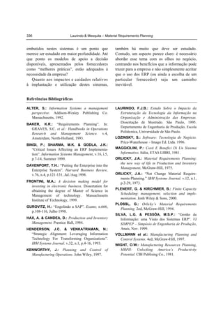 336

Laurindo & Mesquita – Material Requirements Planning

embutidos nestes sistemas é um ponto que
merece ser estudado em maior profundidade. Até
que ponto os modelos de apoio a decisão
disponíveis, apresentados pelos fornecedores
como “melhores práticas”, estão adequados à
necessidade da empresa?
Quanto aos impactos e cuidados relativos
à implantação e utilização destes sistemas,

também há muito que deve ser estudado.
Contudo, um aspecto parece claro: é necessário
abordar esse tema com os olhos no negócio,
centrando nos benefícios que a informação pode
trazer para a empresa e não simplesmente aceitar
que o uso dos ERP (ou ainda a escolha de um
particular fornecedor) seja um caminho
inevitável.

Referências Bibliográficas
ALTER, S.: Information Systems a management

LAURINDO, F.J.B.: Estudo Sobre o Impacto da

perspective. Addison-Wesley Publishing Co.
Massachusetts, 1992.

Estruturação da Tecnologia da Informação na
Organização e Administração das Empresas.
Dissertação de Mestrado. São Paulo, 1995.
Departamento de Engenharia de Produção, Escola
Politécnica, Universidade de São Paulo.

K.R.: “Requirements Planning”. In:
GRAVES, S.C. et al.: Handbooks in Operations
Research and Management Science. v.4,
Amsterdam, North-Holland, 1993.

BAKER,

BINGI, P.; SHARMA, M.K. & GODLA, J.K.:

“Critical Issues Affecting an ERP Implementation”. Information Systems Management, v.16, i.5,
p.7-14, Summer 1999.
DAVENPORT, T.H.: “Putting the Enterprise into the

Enterprise System”. Harvard Business Review,
v.76, n.4, p.121-131, Jul./Aug.1998.
FRONTINI, M.A.: A decision making model for

investing in electronic business. Dissertation for
obtaining the degree of Master of Science in
Management of technology. Massachusetts
Institute of Technology, 1999.
GUROVITZ, H.: “Engolindo a SAP”. Exame, n.666,

p.108-116, Julho 1998.
HAX, A. & CANDEA, D.: Production and Inventory

Management. Prentice Hall, 1984.
HENDERSON,

J.C.

&

VENKATRAMAN,

N.:

LOZINSKY, S.: Software: Tecnologia do Negócio.

Price-Waterhouse – Imago Ed. Ltda. 1996.
MAGGIOLINI, P.: Costi E Benefici Di Un Sistema

Informativo. Itália, ETAS LIBRI, 1981.
ORLICKY, J.A.: Material Requirements Planning:

the new way of life in Production and Inventory
Management, McGraw-Hill, 1975.
ORLICKY, J.A.: “Net Change Material Require-

ments Planning.” IBM Systems Journal. v.12, n.1,
p.2-29, 1973.
PLENERT, G. & KIRCHMIER, B.: Finite Capacity

Scheduling: management, selection and implementation. Jonh Wiley & Sons, 2000.
PLOSSL, G.: Orlicky’s Material Requirements

Planning. 2ed, McGraw-Hill, 1994.
SILVA, L.G. & PESSÔA, M.S.P.: “Gestão da

Informação: uma Visão dos Sistemas ERP”. VI
SIMPEP – Simpósio de Engenharia de Produção,
Anais, Nov. 1999.

“Strategic Alignment: Leveraging Information
Technology For Transforming Organizations”.
IBM Systems Journal. v.32, n.1, p.4-16, 1993.

VOLLMANN et al.: Manufacturing Planning and

J.: Planning and Control of
Manufacturing Operations. John Wiley, 1997.

MRPII: Unlocking America’s Productivity
Potential. CBI Publising Co., 1981.

KENWORTHY,

Control Systems. 4ed, McGraw-Hill, 1997.
WIGHT, O.W.: Manufacturing Resources Planning,

 