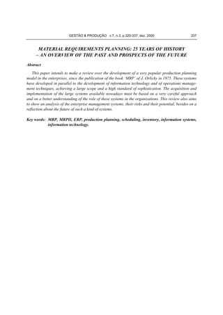 GESTÃO & PRODUÇÃO v.7, n.3, p.320-337, dez. 2000

337

MATERIAL REQUIREMENTS PLANNING: 25 YEARS OF HISTORY
– AN OVERVIEW OF THE PAST AND PROSPECTS OF THE FUTURE
Abstract
This paper intends to make a review over the development of a very popular production planning
model in the enterprises, since the publication of the book ‘MRP’ of J. Orlicky in 1975. These systems
have developed in parallel to the development of information technology and of operations management techniques, achieving a large scope and a high standard of sophistication. The acquisition and
implementation of the large systems available nowadays must be based on a very careful approach
and on a better understanding of the role of these systems in the organizations. This review also aims
to show an analysis of the enterprise management systems, their risks and their potential, besides on a
reflection about the future of such a kind of systems.
Key words: MRP, MRPII, ERP, production planning, scheduling, inventory, information systems,
information technology.

 