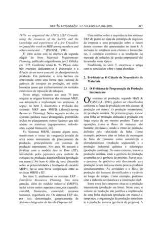 GESTÃO & PRODUÇÃO v.7, n.3, p.320-337, dez. 2000

1970s we organized the APICS MRP Crusade,
using the resources of the Society and the
knowledge and experiences of a few Crusaders
to spread the word on MRP among members and
others interested. ... ” (PLOSSL, 1994).
O texto acima está na abertura da segunda
edição do livro Materials Requirements
Planning, publicado originalmente por J. Orlicky
em 1975. Conforme relata G. W. Plossl, estes
três cruzados dedicaram-se à elaboração e a
difusão de um novo conceito de planejamento da
produção. Em particular, a nova técnica era
apresentada como uma forma mais racional de
gerência de estoques na produção, até então
baseadas quase que exclusivamente em métodos
estatísticos de reposição de estoques.
Neste artigo, voltamos aos anos 70 para
resgatar as origens históricas dos sistemas MRP,
sua adequação e implantação nas empresas. A
seguir, no item 3, discutimos a evolução dos
sistemas MRP para MRPII (Manufacturing
Resources Planning). Nesta segunda versão, os
sistemas ganham maior abrangência, permitindo
incluir no planejamento outros recursos que não
apenas os materiais (equipamentos, mão-deobra, capital financeiro, etc).
Os Sistemas MRPII, durante alguns anos,
mantiveram o status de vanguarda (estado da
arte) como instrumento de planejamento da
produção, principalmente em sistemas de
produção intermitente. Nos anos 80, passam a
rivalizar com o modelo Just in Time (JIT),
introduzido pelos japoneses para controle de
estoques na produção automobilística (produção
em massa). No item 4, além de uma discussão
sobre as potencialidades e limitações do modelo
MRPII, faz-se uma breve comparação entre as
técnicas MRPII e JIT.
No item 5, analisam-se os sistemas ERP –
Enterprise Resources Planning. Esta nova
geração, além do módulo industrial (MRPII),
inclui vários outros aspectos como, por exemplo,
contábil, financeiro, comercial, recursos
humanos, engenharia etc. Os sistemas ERP são,
por isso, denominados genericamente de
Sistemas Integrados de Gestão Empresarial.

321

Uma análise sobre a importância dos sistemas
ERP do ponto de vista da estratégia de negócios
da empresa e uma prospecção sobre o futuro
destes sistemas são apresentadas no item 6. A
inclusão de interfaces com clientes e fornecedores, o comércio eletrônico e as tendências do
mercado de soluções de gestão empresarial são
levantadas neste tópico.
Finalmente, no item 7, encerra-se o artigo
com as conclusões sobre o tema abordado.
2. Pré-história: O Cálculo de Necessidade de
Materiais
2.1 O Problema de Programação da Produção
Intermitente

O

s sistemas de produção, segundo HAX &
CANDEA (1984), podem ser classificados
conforme o fluxo de produção em três classes: i)
produção em massa; ii) produção intermitente;
iii) produção unitária. No primeiro grupo, tem-se
uma linha de produção dedicada à produção em
larga escala de um mesmo produto. Tanto as
operações como o fluxo de materiais são
bastante previsíveis, sendo o ritmo de produção
definido pela velocidade da linha. Como
exemplo, podemos citar as linhas de montagem
de bens de consumo como automóveis e
eletrodomésticos (produção seqüencial) e a
produção industrial química e siderúrgica
(produção contínua). No outro extremo, tem-se a
produção unitária, onde a gerência da produção
assemelha-se à gerência de projetos. Neste caso,
o processo de produtivo está direcionado para
produção de um único ou muito poucos produtos
simultaneamente. As atividades e o fluxo de
produção são bastante diversificados e variáveis
ao longo do tempo. Como exemplo, podemos
citar a indústria aeronáutica e a construção civil.
Entre estes dois extremos situa-se a produção
intermitente (produção em lotes). Neste caso, o
volume de produção não justifica a implantação
de uma linha dedicada (produção em massa) e,
tampouco, a organização da produção semelhante à produção unitária (gerência de projetos). A

 