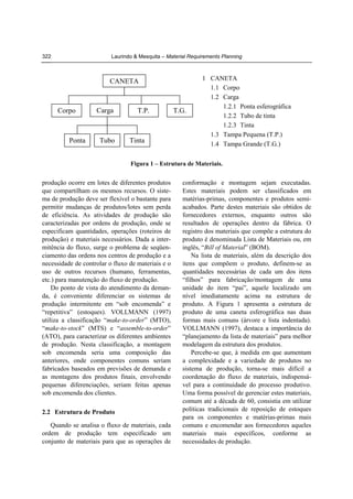 322

Laurindo & Mesquita – Material Requirements Planning

CANETA

Corpo

Ponta

Carga

Tubo

T.P.

Tinta

T.G.

1 CANETA
1.1 Corpo
1.2 Carga
1.2.1 Ponta esferográfica
1.2.2 Tubo de tinta
1.2.3 Tinta
1.3 Tampa Pequena (T.P.)
1.4 Tampa Grande (T.G.)

Figura 1 – Estrutura de Materiais.

produção ocorre em lotes de diferentes produtos
que compartilham os mesmos recursos. O sistema de produção deve ser flexível o bastante para
permitir mudanças de produtos/lotes sem perda
de eficiência. As atividades de produção são
caracterizadas por ordens de produção, onde se
especificam quantidades, operações (roteiros de
produção) e materiais necessários. Dada a intermitência do fluxo, surge o problema de seqüenciamento das ordens nos centros de produção e a
necessidade de controlar o fluxo de materiais e o
uso de outros recursos (humano, ferramentas,
etc.) para manutenção do fluxo de produção.
Do ponto de vista do atendimento da demanda, é conveniente diferenciar os sistemas de
produção intermitente em “sob encomenda” e
“repetitiva” (estoques). VOLLMANN (1997)
utiliza a classificação “make-to-order” (MTO),
“make-to-stock” (MTS) e “assemble-to-order”
(ATO), para caracterizar os diferentes ambientes
de produção. Nesta classificação, a montagem
sob encomenda seria uma composição das
anteriores, onde componentes comuns seriam
fabricados baseados em previsões de demanda e
as montagens dos produtos finais, envolvendo
pequenas diferenciações, seriam feitas apenas
sob encomenda dos clientes.
2.2 Estrutura de Produto
Quando se analisa o fluxo de materiais, cada
ordem de produção tem especificado um
conjunto de materiais para que as operações de

conformação e montagem sejam executadas.
Estes materiais podem ser classificados em
matérias-primas, componentes e produtos semiacabados. Parte destes materiais são obtidos de
fornecedores externos, enquanto outros são
resultados de operações dentro da fábrica. O
registro dos materiais que compõe a estrutura do
produto é denominada Lista de Materiais ou, em
inglês, “Bill of Material” (BOM).
Na lista de materiais, além da descrição dos
itens que compõem o produto, definem-se as
quantidades necessárias de cada um dos itens
“filhos” para fabricação/montagem de uma
unidade do item “pai”, aquele localizado um
nível imediatamente acima na estrutura de
produto. A Figura 1 apresenta a estrutura de
produto de uma caneta esferográfica nas duas
formas mais comuns (árvore e lista indentada).
VOLLMANN (1997), destaca a importância do
“planejamento da lista de materiais” para melhor
modelagem da estrutura dos produtos.
Percebe-se que, à medida em que aumentam
a complexidade e a variedade de produtos no
sistema de produção, torna-se mais difícil a
coordenação do fluxo de materiais, indispensável para a continuidade do processo produtivo.
Uma forma possível de gerenciar estes materiais,
comum até a década de 60, consistia em utilizar
políticas tradicionais de reposição de estoques
para os componentes e matérias-primas mais
comuns e encomendar aos fornecedores aqueles
materiais mais específicos, conforme as
necessidades de produção.

 