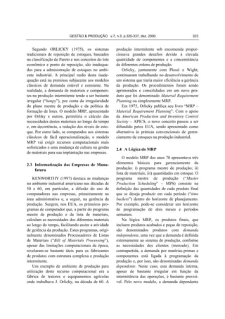 GESTÃO & PRODUÇÃO v.7, n.3, p.320-337, dez. 2000

Segundo ORLICKY (1975), os sistemas
tradicionais de reposição de estoques, baseados
na classificação de Pareto e nos conceitos do lote
econômico e ponto de reposição, são inadequados para a administração de estoques no ambiente industrial. A principal razão desta inadequação está na premissa subjacente aos modelos
clássicos de demanda estável e constante. Na
realidade, a demanda de materiais e componentes na produção intermitente tende a ser bastante
irregular (“lumpy”), por conta da irregularidade
do plano mestre de produção e da política de
formação de lotes. O modelo MRP, apresentado
por Orliky e outros, permitiria o cálculo das
necessidades destes materiais ao longo do tempo
e, em decorrência, a redução dos níveis de estoque. Por outro lado, se comparados aos sistemas
clássicos de fácil operacionalização, o modelo
MRP vai exigir recursos computacionais mais
sofisticados e uma mudança de cultura na gestão
de materiais para sua implantação nas empresas.
2.3 Informatização das Empresas de Manufatura
KENWORTHY (1997) destaca as mudanças
no ambiente industrial americano nas décadas de
50 e 60, em particular, a difusão do uso de
computadores nas empresas, primeiramente na
área administrativa e, a seguir, na gerência da
produção. Surgem, nos EUA, os primeiros programas de computador que, a partir do programa
mestre de produção e da lista de materiais,
calculam as necessidades dos diferentes materiais
ao longo do tempo, facilitando assim a atividade
de gerência da produção. Estes programas, originalmente denominados Processadores de Listas
de Materiais (“Bill of Materials Processing”),
apesar das limitações computacionais da época,
revelaram-se bastante úteis para os fabricantes
de produtos com estrutura complexa e produção
intermitente.
Um exemplo de ambiente de produção para
utilização deste recurso computacional era a
fábrica de tratores e equipamentos agrícolas
onde trabalhava J. Orlicky, na década de 60. A

323

produção intermitente sob encomenda proporcionava grandes desafios devido à elevada
quantidade de componentes e a concomitância
de diferentes ordens de produção.
Orlicky, juntamente com Plossl e Wight,
continuaram trabalhando no desenvolvimento de
um sistema que traria maior eficiência a gerência
da produção. Os procedimentos foram sendo
aprimorados e consolidados em um novo produto que foi denominado Material Requirement
Planning ou simplesmente MRP.
Em 1975, Orlicky publica seu livro “MRP –
Material Requirement Planning”. Com o apoio
da American Production and Inventory Control
Society – APICS, o novo conceito passou a ser
difundido pelos EUA, sendo apresentado como
alternativa às práticas convencionais de gerenciamento de estoques na produção industrial.
2.4 A Lógica do MRP
O modelo MRP dos anos 70 apresentava três
elementos básicos para gerenciamento da
produção: i) programa mestre de produção; ii)
lista de materiais; iii) quantidades em estoque. O
programa mestre de produção (“Master
Production Scheduling” – MPS) consiste na
definição das quantidades de cada produto final
que se deseja produzir em cada período (“time
buckets”) dentro do horizonte de planejamento.
Por exemplo, pode-se considerar um horizonte
de programação de dois meses e períodos
semanais.
Na lógica MRP, os produtos finais, que
incluem produtos acabados e peças de reposição,
são denominados produtos com demanda
independente, uma vez que a demanda é definida
externamente ao sistema de produção, conforme
as necessidades dos clientes (mercado). Em
contrapartida, a demanda por matérias-primas e
componentes está ligada à programação da
produção e, por isso, são denominadas demanda
dependente. Neste caso, esta demanda interna,
apesar de bastante irregular em função da
intermitência das operações, é bastante previsível. Pelo novo modelo, a demanda dependente

 