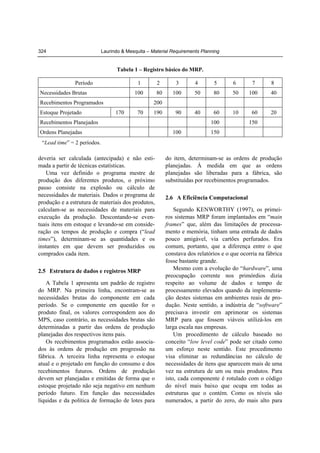 324

Laurindo & Mesquita – Material Requirements Planning

Tabela 1 – Registro básico do MRP.
Período

1

3

4

5

6

7

8

100

Necessidades Brutas

2
80

100

50

80

50

100

40

90

40

60

10

60

20

Recebimentos Programados
Estoque Projetado

200
170

70

190

Recebimentos Planejados
Ordens Planejadas

100
100

150

150

“Lead time” = 2 períodos.

deveria ser calculada (antecipada) e não estimada a partir de técnicas estatísticas.
Uma vez definido o programa mestre de
produção dos diferentes produtos, o próximo
passo consiste na explosão ou cálculo de
necessidades de materiais. Dados o programa de
produção e a estrutura de materiais dos produtos,
calculam-se as necessidades de materiais para
execução da produção. Descontando-se eventuais itens em estoque e levando-se em consideração os tempos de produção e compra (“lead
times”), determinam-se as quantidades e os
instantes em que devem ser produzidos ou
comprados cada item.
2.5 Estrutura de dados e registros MRP
A Tabela 1 apresenta um padrão de registro
do MRP. Na primeira linha, encontram-se as
necessidades brutas do componente em cada
período. Se o componente em questão for o
produto final, os valores correspondem aos do
MPS, caso contrário, as necessidades brutas são
determinadas a partir das ordens de produção
planejadas dos respectivos itens pais.
Os recebimentos programados estão associados às ordens de produção em progressão na
fábrica. A terceira linha representa o estoque
atual e o projetado em função do consumo e dos
recebimentos futuros. Ordens de produção
devem ser planejadas e emitidas de forma que o
estoque projetado não seja negativo em nenhum
período futuro. Em função das necessidades
líquidas e da política de formação de lotes para

do item, determinam-se as ordens de produção
planejadas. À medida em que as ordens
planejadas são liberadas para a fábrica, são
substituídas por recebimentos programados.
2.6 A Eficiência Computacional
Segundo KENWORTHY (1997), os primeiros sistemas MRP foram implantados em “main
frames” que, além das limitações de processamento e memória, tinham uma entrada de dados
pouco amigável, via cartões perfurados. Era
comum, portanto, que a diferença entre o que
constava dos relatórios e o que ocorria na fábrica
fosse bastante grande.
Mesmo com a evolução do “hardware”, uma
preocupação corrente nos primórdios dizia
respeito ao volume de dados e tempo de
processamento elevados quando da implementação destes sistemas em ambientes reais de produção. Neste sentido, a indústria de “software”
precisava investir em aprimorar os sistemas
MRP para que fossem viáveis utilizá-los em
larga escala nas empresas.
Um procedimento de cálculo baseado no
conceito “low level code” pode ser citado como
um esforço neste sentido. Este procedimento
visa eliminar as redundâncias no cálculo de
necessidades de itens que aparecem mais de uma
vez na estrutura de um ou mais produtos. Para
isto, cada componente é rotulado com o código
do nível mais baixo que ocupa em todas as
estruturas que o contém. Como os níveis são
numerados, a partir do zero, do mais alto para

 