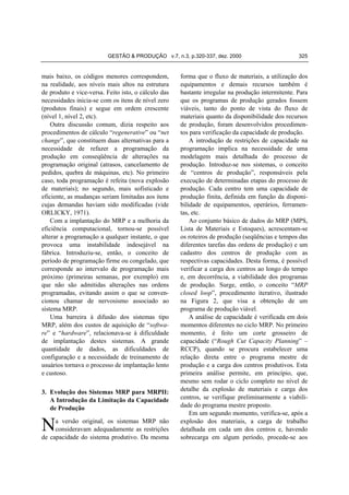 GESTÃO & PRODUÇÃO v.7, n.3, p.320-337, dez. 2000

mais baixo, os códigos menores correspondem,
na realidade, aos níveis mais altos na estrutura
de produto e vice-versa. Feito isto, o cálculo das
necessidades inicia-se com os itens de nível zero
(produtos finais) e segue em ordem crescente
(nível 1, nível 2, etc).
Outra discussão comum, dizia respeito aos
procedimentos de cálculo “regenerative” ou “net
change”, que constituem duas alternativas para a
necessidade de refazer a programação da
produção em conseqüência de alterações na
programação original (atrasos, cancelamento de
pedidos, quebra de máquinas, etc). No primeiro
caso, toda programação é refeita (nova explosão
de materiais); no segundo, mais sofisticado e
eficiente, as mudanças seriam limitadas aos itens
cujas demandas haviam sido modificadas (vide
ORLICKY, 1971).
Com a implantação do MRP e a melhoria da
eficiência computacional, tornou-se possível
alterar a programação a qualquer instante, o que
provoca uma instabilidade indesejável na
fábrica. Introduziu-se, então, o conceito de
período de programação firme ou congelado, que
corresponde ao intervalo de programação mais
próximo (primeiras semanas, por exemplo) em
que não são admitidas alterações nas ordens
programadas, evitando assim o que se convencionou chamar de nervosismo associado ao
sistema MRP.
Uma barreira à difusão dos sistemas tipo
MRP, além dos custos de aquisição de “software” e “hardware”, relacionava-se à dificuldade
de implantação destes sistemas. A grande
quantidade de dados, as dificuldades de
configuração e a necessidade de treinamento de
usuários tornava o processo de implantação lento
e custoso.
3. Evolução dos Sistemas MRP para MRPII:
A Introdução da Limitação da Capacidade
de Produção

N

a versão original, os sistemas MRP não
consideravam adequadamente as restrições
de capacidade do sistema produtivo. Da mesma

325

forma que o fluxo de materiais, a utilização dos
equipamentos e demais recursos também é
bastante irregular na produção intermitente. Para
que os programas de produção gerados fossem
viáveis, tanto do ponto de vista do fluxo de
materiais quanto da disponibilidade dos recursos
de produção, foram desenvolvidos procedimentos para verificação da capacidade de produção.
A introdução de restrições de capacidade na
programação implica na necessidade de uma
modelagem mais detalhada do processo de
produção. Introduz-se nos sistemas, o conceito
de “centros de produção”, responsáveis pela
execução de determinadas etapas do processo de
produção. Cada centro tem uma capacidade de
produção finita, definida em função da disponibilidade de equipamentos, operários, ferramentas, etc.
Ao conjunto básico de dados do MRP (MPS,
Lista de Materiais e Estoques), acrescentam-se
os roteiros de produção (seqüências e tempos das
diferentes tarefas das ordens de produção) e um
cadastro dos centros de produção com as
respectivas capacidades. Desta forma, é possível
verificar a carga dos centros ao longo do tempo
e, em decorrência, a viabilidade dos programas
de produção. Surge, então, o conceito “MRP
closed loop”, procedimento iterativo, ilustrado
na Figura 2, que visa a obtenção de um
programa de produção viável.
A análise de capacidade é verificada em dois
momentos diferentes no ciclo MRP. No primeiro
momento, é feito um corte grosseiro de
capacidade (“Rough Cut Capacity Planning” –
RCCP), quando se procura estabelecer uma
relação direta entre o programa mestre de
produção e a carga dos centros produtivos. Esta
primeira análise permite, em princípio, que,
mesmo sem rodar o ciclo completo no nível de
detalhe da explosão de materiais e carga dos
centros, se verifique preliminarmente a viabilidade do programa mestre proposto.
Em um segundo momento, verifica-se, após a
explosão dos materiais, a carga de trabalho
detalhada em cada um dos centros e, havendo
sobrecarga em algum período, procede-se aos

 