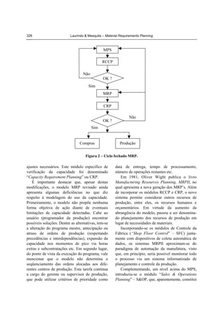 326

Laurindo & Mesquita – Material Requirements Planning

MPS
RCCP
Não
OK ?
Sim
MRP
CRP
OK ?

Não

Sim

Compras

Produção

Figura 2 – Ciclo fechado MRP.

ajustes necessários. Este módulo específico de
verificação da capacidade foi denominado
“Capacity Requirement Planning” ou CRP.
É importante destacar que, apesar destas
modificações, o modelo MRP revisado ainda
apresenta algumas deficiências no que diz
respeito à modelagem do uso da capacidade.
Primeiramente, o modelo não propõe nenhuma
forma objetiva de ação diante de eventuais
limitações de capacidade detectadas. Cabe ao
usuário (programador da produção) encontrar
possíveis soluções. Dentre as alternativas, tem-se
a alteração do programa mestre, antecipação ou
atraso de ordens de produção (respeitando
precedências e interdependências), expansão da
capacidade nos momentos de pico via horas
extras e subcontratações etc. Em segundo lugar,
do ponto de vista da execução do programa, vale
mencionar que o modelo não determina o
seqüenciamento das ordens alocadas aos diferentes centros de produção. Esta tarefa continua
a cargo do gerente ou supervisor de produção,
que pode utilizar critérios de prioridade como

data de entrega, tempo de processamento,
número de operações restantes etc.
Em 1981, Oliver Wight publica o livro
Manufacturing Resources Planning, MRPII, no
qual apresenta a nova geração dos MRP’s. Além
de incorporar os módulos RCCP e CRP, o novo
sistema permite considerar outros recursos de
produção, entre eles, os recursos humanos e
orçamentários. Em virtude da aumento da
abrangência do modelo, passou a ser denominado planejamento dos recursos de produção em
lugar de necessidades de materiais.
Incorporando-se os módulos de Controle da
Fábrica (“Shop Floor Control” – SFC) juntamente com dispositivos de coleta automática de
dados, os sistemas MRPII aproximam-se do
paradigma de automação da manufatura, visto
que, em princípio, seria possível monitorar todo
o processo via um sistema informatizado de
planejamento e controle da produção.
Complementando, um nível acima do MPS,
introduziu-se o módulo “Sales & Operations
Planning” – S&OP, que, aparentemente, constitui

 