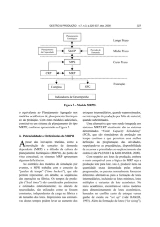 GESTÃO & PRODUÇÃO v.7, n.3, p.320-337, dez. 2000

Planejamento
Estratégico

Planejamento
da Capacidade

Longo Prazo
Previsão de
Demanda

S&OP

MPS

CRP

327

Médio Prazo

Curto Prazo

MRP

SFC

Compras

Execução

Indicadores de Desempenho
Figura 3 – Modelo MRPII.

o equivalente ao Planejamento Agregado nos
modelos acadêmicos de planejamento hierárquico da produção. Com estes módulos adicionais,
constitui-se um sistema de planejamento do tipo
MRPII, conforme apresentado na Figura 3.
4. Potencialidades e Deficiências do MRPII

A

pesar das inovações trazidas, como a
introdução do conceito de demanda
dependente (MRP) e a difusão da cultura do
planejamento hierárquico (MRPII), do ponto de
vista conceitual, os sistemas MRP apresentam
algumas deficiências.
Ao contrário dos modelos de simulação por
eventos, o MPR trabalha com o conceito de
“janelas de tempo” (“time buckets”), que não
permite representar, em detalhe, as seqüências
das operações na fábrica. Os tempos de produção (“lead times”) são considerados parâmetros
e estimados estatisticamente; no cálculo de
necessidades, são utilizados como se fossem
constantes, independentes da carga na fábrica e
do tamanho dos lotes. Imprecisões nas estimativas destes tempos podem levar ao aumento dos

estoques intermediários, quando superestimados,
ou interrupção da produção por falta de material,
quando subestimados.
Uma alternativa que vem sendo integrada aos
sistemas MRP/ERP atualmente são os sistemas
denominados “Finite Capacity Scheduling”
(FCS), que são simuladores de produção em
tempo contínuo e que permitem uma melhor
definição da programação das atividades,
respeitando-se as precedências, disponibilidade
de recursos e prioridades no seqüenciamento das
ordens (vide PLENERT & KIRCHMIER, 2000).
Com respeito aos lotes de produção, embora
o mais compatível com a lógica do MRP seja a
produção lote para lote, isto é, produzir itens na
quantidade exata demandada pelas ordens
programadas, os pacotes normalmente fornecem
diferentes alternativas para a formação de lotes
intermediários, incluindo-se lotes mínimos, lotes
múltiplos e variantes do lote econômico. No
meio acadêmico, encontram-se vários modelos
para dimensionamento de lotes econômicos,
baseados no conflito custo de estoque versus
ganho de escala ou “set up” (vide BAKER,
1993). Além da formação de lotes (“lot sizing”),

 