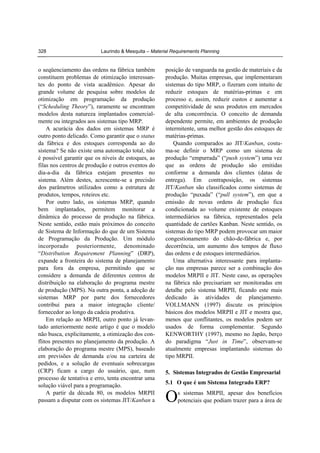 328

Laurindo & Mesquita – Material Requirements Planning

o seqüenciamento das ordens na fábrica também
constituem problemas de otimização interessantes do ponto de vista acadêmico. Apesar do
grande volume de pesquisa sobre modelos de
otimização em programação da produção
(“Scheduling Theory”), raramente se encontram
modelos desta natureza implantados comercialmente ou integrados aos sistemas tipo MRP.
A acurácia dos dados em sistemas MRP é
outro ponto delicado. Como garantir que o status
da fábrica e dos estoques corresponda ao do
sistema? Se não existe uma automação total, não
é possível garantir que os níveis de estoques, as
filas nos centros de produção e outros eventos do
dia-a-dia da fábrica estejam presentes no
sistema. Além destes, acrescente-se a precisão
dos parâmetros utilizados como a estrutura de
produtos, tempos, roteiros etc.
Por outro lado, os sistemas MRP, quando
bem implantados, permitem monitorar a
dinâmica do processo de produção na fábrica.
Neste sentido, estão mais próximos do conceito
de Sistema de Informação do que de um Sistema
de Programação da Produção. Um módulo
incorporado posteriormente, denominado
“Distribution Requirement Planning” (DRP),
expande a fronteira do sistema de planejamento
para fora da empresa, permitindo que se
considere a demanda de diferentes centros de
distribuição na elaboração do programa mestre
de produção (MPS). Na outra ponta, a adoção de
sistemas MRP por parte dos fornecedores
contribui para a maior integração cliente/
fornecedor ao longo da cadeia produtiva.
Em relação ao MRPII, outro ponto já levantado anteriormente neste artigo é que o modelo
não busca, explicitamente, a otimização dos conflitos presentes no planejamento da produção. A
elaboração do programa mestre (MPS), baseado
em previsões de demanda e/ou na carteira de
pedidos, e a solução de eventuais sobrecargas
(CRP) ficam a cargo do usuário, que, num
processo de tentativa e erro, tenta encontrar uma
solução viável para a programação.
A partir da década 80, os modelos MRPII
passam a disputar com os sistemas JIT/Kanban a

posição de vanguarda na gestão de materiais e da
produção. Muitas empresas, que implementaram
sistemas do tipo MRP, o fizeram com intuito de
reduzir estoques de matérias-primas e em
processo e, assim, reduzir custos e aumentar a
competitividade de seus produtos em mercados
de alta concorrência. O conceito de demanda
dependente permite, em ambientes de produção
intermitente, uma melhor gestão dos estoques de
matérias-primas.
Quando comparados ao JIT/Kanban, costuma-se definir o MRP como um sistema de
produção “empurrada” (“push system”) uma vez
que as ordens de produção são emitidas
conforme a demanda dos clientes (datas de
entrega). Em contraposição, os sistemas
JIT/Kanban são classificados como sistemas de
produção “puxada” (“pull system”), em que a
emissão de novas ordens de produção fica
condicionada ao volume existente de estoques
intermediários na fábrica, representados pela
quantidade de cartões Kanban. Neste sentido, os
sistemas do tipo MRP podem provocar um maior
congestionamento do chão-de-fábrica e, por
decorrência, um aumento dos tempos de fluxo
das ordens e de estoques intermediários.
Uma alternativa interessante para implantação nas empresas parece ser a combinação dos
modelos MRPII e JIT. Neste caso, as operações
na fábrica não precisariam ser monitoradas em
detalhe pelo sistema MRPII, ficando este mais
dedicado às atividades de planejamento.
VOLLMANN (1997) discute os princípios
básicos dos modelos MRPII e JIT e mostra que,
menos que conflitantes, os modelos podem ser
usados de forma complementar. Segundo
KENWORTHY (1997), mesmo no Japão, berço
do paradigma “Just in Time”, observam-se
atualmente empresas implantando sistemas do
tipo MRPII.
5. Sistemas Integrados de Gestão Empresarial
5.1 O que é um Sistema Integrado ERP?

O

s sistemas MRPII, apesar dos benefícios
potenciais que podiam trazer para a área de

 