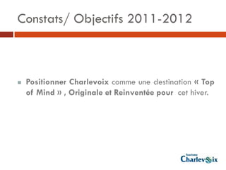 Constats/ Objectifs 2011-2012



   Positionner Charlevoix comme une destination « Top
    of Mind » , Originale et Reinventée pour cet hiver.
 