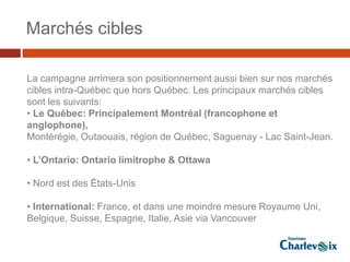 Marchés cibles

La campagne arrimera son positionnement aussi bien sur nos marchés
cibles intra-Québec que hors Québec. Les principaux marchés cibles
sont les suivants:
• Le Québec: Principalement Montréal (francophone et
anglophone),
Montérégie, Outaouais, région de Québec, Saguenay - Lac Saint-Jean.

• L’Ontario: Ontario limitrophe & Ottawa

• Nord est des États-Unis

• International: France, et dans une moindre mesure Royaume Uni,
Belgique, Suisse, Espagne, Italie, Asie via Vancouver
 