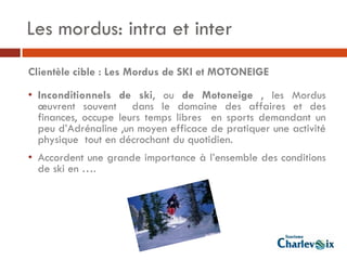 Les mordus: intra et inter
Clientèle cible : Les Mordus de SKI et MOTONEIGE

• Inconditionnels de ski, ou de Motoneige , les Mordus
  œuvrent souvent dans le domaine des affaires et des
  finances, occupe leurs temps libres en sports demandant un
  peu d’Adrénaline ,un moyen efficace de pratiquer une activité
  physique tout en décrochant du quotidien.
• Accordent une grande importance à l’ensemble des conditions
  de ski en ….
 