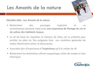 Les Amants de la nature

Clientèle cible : Les Amants de la nature
• Recherchent        des        paysages      inspirants     et       un
   environnement demeuré intact avec une experience de Partage de vie et
   de culture des habitants locaux.
• Le ski de fond, les raquettes, le traineau de chien, est un prétexte pour
   profiter du plein air. Peu exigeants face aux conditions générales de
   météo. Recherchent plaisir et découvertes.
• Accordent plus d’importance à l’expérience qu’à la station de ski
• Recherchent les destinations offrant magasinage, visites de musées et sites
   historiques
 