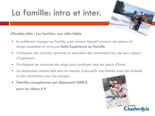 La famille: intra et inter.

Clientèle cible : Les familles: une cible fidèle

• Ils préfèrent voyager en famille, avec comme objectif premier de passer du
   temps ensemble et vivre une belle Expérience en Famille.
• Pratiquent des activités sportives et cherchent des animations lors de leurs séjours
   d’agrément.
• Privilégient les vacances de neige pour pratiquer tous les sports d’hiver.
• La destination choisie doit être en mesure d’accueillir une famille avec des enfants
   et des animations pour les occuper.
• Familles européennes qui dépensent 3500 $
   pour un séjour à 4
 