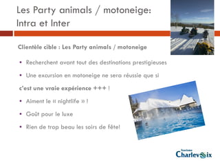 Les Party animals / motoneige:
Intra et Inter

Clientèle cible : Les Party animals / motoneige

• Recherchent avant tout des destinations prestigieuses
• Une excursion en motoneige ne sera réussie que si
c’est une vraie expérience +++ !
• Aiment le « nightlife » !
• Goût pour le luxe
• Rien de trop beau les soirs de fête!
 
