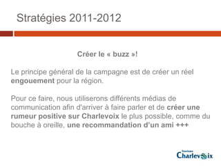 Stratégies 2011-2012


                   Créer le « buzz »!

Le principe général de la campagne est de créer un réel
engouement pour la région.

Pour ce faire, nous utiliserons différents médias de
communication afin d'arriver à faire parler et de créer une
rumeur positive sur Charlevoix le plus possible, comme du
bouche à oreille, une recommandation d’un ami +++
 