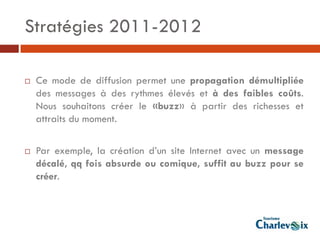 Stratégies 2011-2012

   Ce mode de diffusion permet une propagation démultipliée
    des messages à des rythmes élevés et à des faibles coûts.
    Nous souhaitons créer le «buzz» à partir des richesses et
    attraits du moment.

   Par exemple, la création d’un site Internet avec un message
    décalé, qq fois absurde ou comique, suffit au buzz pour se
    créer.
 