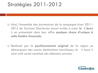 Stratégies 2011-2012


   Ainsi, l’ensemble des partenaires de la campagne hiver 2011-
    2012 de Tourisme Charlevoix seront invités à créer le « buzz
    » en présentant dans leur offre quelque chose d’unique à
    cette fenêtre hivernale.

   Renforcé par le positionnement original de la région se
    démarquant des autres destinations touristiques, le « buzz »
    ainsi créé serait constitué des éléments suivants:
 