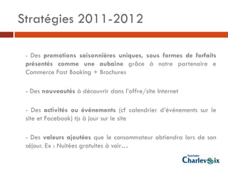 Stratégies 2011-2012

 - Des promotions saisonnières uniques, sous formes de forfaits
 présentés comme une aubaine grâce à notre partenaire e
 Commerce Fast Booking + Brochures

 - Des nouveautés à découvrir dans l’offre/site Internet

 - Des activités ou événements (cf calendrier d’événements sur le
 site et Facebook) tjs à jour sur le site

 - Des valeurs ajoutées que le consommateur obtiendra lors de son
 séjour. Ex : Nuitées gratuites à voir…
 
