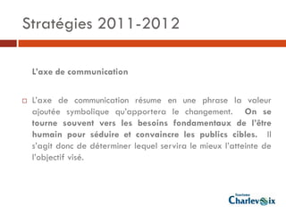 Stratégies 2011-2012

    L’axe de communication

   L’axe de communication résume en une phrase la valeur
    ajoutée symbolique qu’apportera le changement. On se
    tourne souvent vers les besoins fondamentaux de l’être
    humain pour séduire et convaincre les publics cibles. Il
    s’agit donc de déterminer lequel servira le mieux l’atteinte de
    l’objectif visé.
 