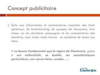 Concept publicitaire

   Suite aux informations et commentaires ressorties des états
    généraux, de brainstorming, de groupes de discussions, d’un
    retour sur les dernières campagnes et les commentaires des
    membres, nous avons voulu trouver un condensé de toutes ces
    infos:

    = ce besoin fondamental que la région de Charlevoix, grâce
    à son authenticité, sa dualité, ses caractéristiques
    particulières, son savoir-faire, comble……
 