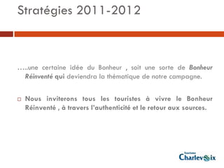 Stratégies 2011-2012



…..une certaine idée du Bonheur , soit une sorte de Bonheur
 Réinventé qui deviendra la thématique de notre campagne.

   Nous inviterons tous les touristes à vivre le Bonheur
    Réinventé , à travers l’authenticité et le retour aux sources.
 