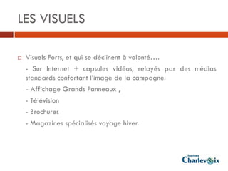 LES VISUELS

   Visuels Forts, et qui se déclinent à volonté….
    - Sur Internet + capsules vidéos, relayés par des médias
    standards confortant l’image de la campagne:
    - Affichage Grands Panneaux ,
    - Télévision
    - Brochures
    - Magazines spécialisés voyage hiver.
 