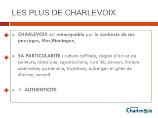 LES PLUS DE CHARLEVOIX

   CHARLEVOIX est remarquable par le contraste de ces
    paysages, Mer/Montagne,

   SA PARTICULARITE : culture raffinée, région d’art et de
    peinture, historique, agrotourisme, ruralité, saveurs, Nature
    contrastée, patrimoine, traditions, auberges et gîtes de
    charme, accueil

   = AUTHENTICITE
 