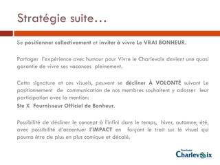 Stratégie suite…
Se positionner collectivement et inviter à vivre Le VRAI BONHEUR.

Partager l’expérience avec humour pour Vivre le Charlevoix devient une quasi
garantie de vivre ses vacances pleinement.

Cette signature et ces visuels, peuvent se décliner À VOLONTÉ suivant Le
positionnement de communication de nos membres souhaitent y adosser leur
participation avec la mention:
Ste X Fournisseur Officiel de Bonheur.

Possibilité de décliner le concept à l’infini dans le temps, hiver, automne, été,
avec possibilité d’accentuer l’IMPACT en forçant le trait sur le visuel qui
pourra être de plus en plus comique et décalé.
 