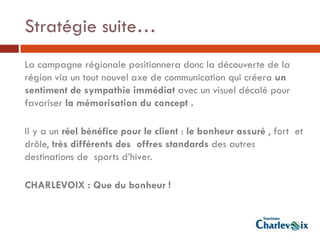 Stratégie suite…
La campagne régionale positionnera donc la découverte de la
région via un tout nouvel axe de communication qui créera un
sentiment de sympathie immédiat avec un visuel décalé pour
favoriser la mémorisation du concept .

Il y a un réel bénéfice pour le client : le bonheur assuré , fort et
drôle, très différents des offres standards des autres
destinations de sports d’hiver.

CHARLEVOIX : Que du bonheur !
 