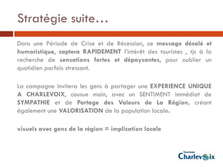 Stratégie suite…
Dans une Période de Crise et de Récession, ce message décalé et
humoristique, captera RAPIDEMENT l’intérêt des touristes , tjs à la
recherche de sensations fortes et dépaysantes, pour oublier un
quotidien parfois stressant.

La campagne invitera les gens à partager une EXPERIENCE UNIQUE
A CHARLEVOIX, cousue main, avec un SENTIMENT immédiat de
SYMPATHIE et de Partage des Valeurs de La Région, créant
également une VALORISATION de la population locale.

visuels avec gens de la région = implication locale
 