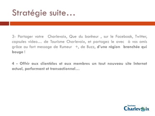 Stratégie suite…

3- Partager votre Charlevoix, Que du bonheur , sur le Facebook, Twitter,
capsules video… de Tourisme Charlevoix, et partagez le avec à vos amis
grâce au fort message de Rumeur +, de Buzz, d’une région branchée qui
bouge !

4 - Offrir aux clientèles et aux membres un tout nouveau site Internet
actuel, performant et transactionnel…
 