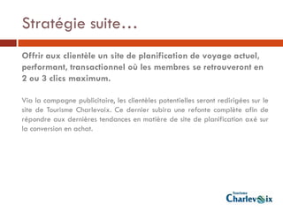 Stratégie suite…
Offrir aux clientèle un site de planification de voyage actuel,
performant, transactionnel où les membres se retrouveront en
2 ou 3 clics maximum.

Via la campagne publicitaire, les clientèles potentielles seront redirigées sur le
site de Tourisme Charlevoix. Ce dernier subira une refonte complète afin de
répondre aux dernières tendances en matière de site de planification axé sur
la conversion en achat.
 