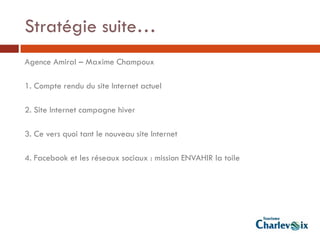 Stratégie suite…
Agence Amiral – Maxime Champoux

1. Compte rendu du site Internet actuel

2. Site Internet campagne hiver

3. Ce vers quoi tant le nouveau site Internet

4. Facebook et les réseaux sociaux : mission ENVAHIR la toile
 
