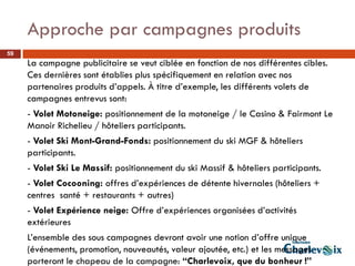 Approche par campagnes produits
59
     La campagne publicitaire se veut ciblée en fonction de nos différentes cibles.
     Ces dernières sont établies plus spécifiquement en relation avec nos
     partenaires produits d’appels. À titre d’exemple, les différents volets de
     campagnes entrevus sont:
     - Volet Motoneige: positionnement de la motoneige / le Casino & Fairmont Le
     Manoir Richelieu / hôteliers participants.
     - Volet Ski Mont-Grand-Fonds: positionnement du ski MGF & hôteliers
     participants.
     - Volet Ski Le Massif: positionnement du ski Massif & hôteliers participants.
     - Volet Cocooning: offres d’expériences de détente hivernales (hôteliers +
     centres santé + restaurants + autres)
     - Volet Expérience neige: Offre d’expériences organisées d’activités
     extérieures
     L’ensemble des sous campagnes devront avoir une notion d’offre unique
     (événements, promotion, nouveautés, valeur ajoutée, etc.) et les messages
     porteront le chapeau de la campagne: “Charlevoix, que du bonheur !”
 