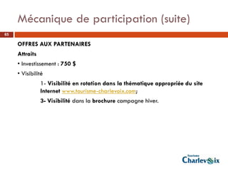 Mécanique de participation (suite)
65

     OFFRES AUX PARTENAIRES
     Attraits
     • Investissement : 750 $
     • Visibilité
                1- Visibilité en rotation dans la thématique appropriée du site
                Internet www.tourisme-charlevoix.com;
                3- Visibilité dans la brochure campagne hiver.
 