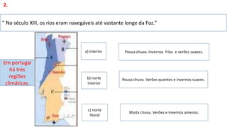 " No século XIII, os rios eram navegáveis até vastante longe da Foz."
2.
Em portugal
há tres
regiões
climáticas.
Pouca chuva. Invernos frios e verões suaves.
Pouca chuva. Verões quentes e invernos suaves.
a) interior
Muita chuva. Verões e invernos amenos.
c) norte
litoral
b) norte
interior
 
