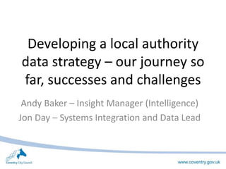 Developing a local authority
data strategy – our journey so
far, successes and challenges
Andy Baker – Insight Manager (Intelligence)
Jon Day – Systems Integration and Data Lead
 