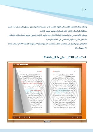 Flash ‫شكل‬ ‫على‬ ‫الكتاب‬ ‫تصفح‬ -6
‫صيغ‬ ‫عدة‬ ‫شكل‬ ‫على‬ ‫تحميل‬ ‫بدون‬ ‫مباشرة‬ ‫تصفحه‬ ‫أو‬ ‫بنا‬ ‫الخاص‬ ‫الجهاز‬ ‫على‬ ‫الكتاب‬ ‫تحميل‬ ‫يمكننا‬ ‫وكذلك‬
.‫للكتاب‬ ‫تقييم‬ ‫وضع‬ ‫أوو‬ ‫تعليق‬ ‫كتابة‬ ‫كذلك‬ ‫يمكن‬ ‫كما‬ ،‫مختلفة‬
‫واالطالع‬ ‫قراءته‬ ‫الحقا‬ ‫عليهم‬ ‫ليسهل‬ ‫الخاصة‬ ‫لمكتباتهم‬ ‫الكتاب‬ ‫إضافة‬ ‫الصفحة‬ ‫هذه‬ ‫في‬ ‫لألعضاء‬ ‫ويمكن‬
.‫الرقمية‬ ‫المكتبة‬ ‫في‬ ‫الشخصي‬ ‫حسابهم‬ ‫خالل‬ ‫من‬ ‫عليه‬
‫مارك‬ ‫وملفات‬ APA ‫كصيغة‬ ‫المعروفة‬ ‫العلمية‬ ‫الصيغ‬ ‫بمختلف‬ ‫الباحث‬ ‫مجلدات‬ ‫في‬ ‫المرج‬ ‫إدراج‬ ‫يمكن‬ ‫كما‬
‫...الخ‬ ‫وغيرها‬ 21
10
 