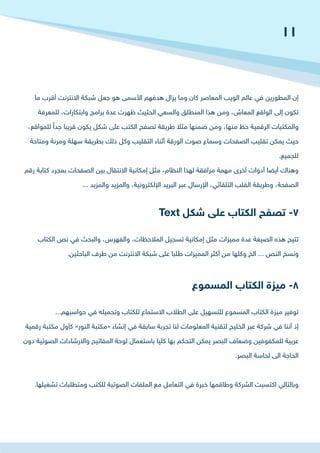‫ما‬ ‫أقرب‬ ‫االنترنت‬ ‫شبكة‬ ‫جعل‬ ‫هو‬ ‫األسمى‬ ‫هدفهم‬ ‫يزال‬ ‫وما‬ ‫كان‬ ‫المعاصر‬ ‫الويب‬ ‫عالم‬ ‫في‬ ‫المطورين‬ ‫إن‬
‫للمعرفة‬ ،‫وابتكارات‬ ‫برامج‬ ‫عدة‬ ‫ظهرت‬ ‫الحثيث‬ ‫والسعي‬ ‫المنطلق‬ ‫هذا‬ ‫ومن‬ ،‫المعاش‬ ‫الواقع‬ ‫إلى‬ ‫تكون‬
،‫للمواقع‬ ً‫جدا‬ ‫قريبا‬ ‫يكون‬ ‫شكل‬ ‫على‬ ‫الكتب‬ ‫تصفح‬ ‫طريقة‬ ‫مثال‬ ‫ضمنها‬ ‫ومن‬ ،‫منها‬ ‫حظ‬ ‫الرقمية‬ ‫والمكتبات‬
‫ومتاحة‬ ‫ومرنة‬ ‫سهلة‬ ‫بطريقة‬ ‫ذلك‬ ‫وكل‬ ‫التقليب‬ ‫أثناء‬ ‫الورقة‬ ‫صوت‬ ‫وسماع‬ ‫الصفحات‬ ‫تقليب‬ ‫يمكن‬ ‫حيث‬
.‫للجميع‬
‫رقم‬ ‫كتابة‬ ‫بمجرد‬ ‫الصفحات‬ ‫بين‬ ‫االنتقال‬ ‫إمكانية‬ ‫مثل‬ ،‫النظام‬ ‫لهذا‬ ‫مرافقة‬ ‫مهمة‬ ‫أخرى‬ ‫أدوات‬ ‫أيضا‬ ‫وهناك‬
... ‫والمزيد‬ ‫والمزيد‬ ،‫اإللكترونية‬ ‫البريد‬ ‫عبر‬ ‫اإلرسال‬ ،‫التلقائي‬ ‫القلب‬ ‫وطريقة‬ ،‫الصفحة‬
‫الكتاب‬ ‫نص‬ ‫في‬ ‫والبحث‬ ،‫والفهرس‬ ،‫المالحظات‬ ‫تسجيل‬ ‫إمكانية‬ ‫مثل‬ ‫مميزات‬ ‫عدة‬ ‫الصيغة‬ ‫هذه‬ ‫تتيح‬
.‫الباحثين‬ ‫طرف‬ ‫من‬ ‫االنترنت‬ ‫شبكة‬ ‫على‬ ‫طلبا‬ ‫المميزات‬ ‫أكثر‬ ‫من‬ ‫وكلها‬ ‫الخ‬ ... ‫النص‬ ‫ونسخ‬
...‫حواسبهم‬ ‫في‬ ‫وتحميله‬ ‫للكتاب‬ ‫االستماع‬ ‫الطالب‬ ‫على‬ ‫للتسهيل‬ ‫المسموع‬ ‫الكتاب‬ ‫ميزة‬ ‫توفير‬
‫رقمية‬ ‫مكتبة‬ ‫كأول‬ »‫النور‬ ‫«مكتبة‬ ‫إنشاء‬ ‫في‬ ‫سابقة‬ ‫تجربة‬ ‫لنا‬ ‫المعلومات‬ ‫لتقنية‬ ‫الخليج‬ ‫عبر‬ ‫شركة‬ ‫في‬ ‫أننا‬ ‫إذ‬
‫دون‬ ‫الصوتية‬ ‫واالرشادات‬ ‫المفاتيح‬ ‫لوحة‬ ‫باستعمال‬ ‫كليا‬ ‫بها‬ ‫التحكم‬ ‫يمكن‬ ‫البصر‬ ‫وضعاف‬ ‫للمكفوفين‬ ‫عربية‬
.‫البصر‬ ‫لحاسة‬ ‫الى‬ ‫الحاجة‬
.‫تشغيلها‬ ‫ومتطلبات‬ ‫للكتب‬ ‫الصوتية‬ ‫الملفات‬ ‫مع‬ ‫التعامل‬ ‫في‬ ‫خبرة‬ ‫وطاقمها‬ ‫الشركة‬ ‫اكتسبت‬ ‫وبالتالي‬
Text ‫شكل‬ ‫على‬ ‫الكتاب‬ ‫تصفح‬ -7
‫المسموع‬ ‫الكتاب‬ ‫ميزة‬ -8
11
 