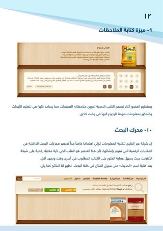 ‫األبحاث‬ ‫تنظيم‬ ‫في‬ ‫كثيرا‬ ‫يساعد‬ ‫مما‬ ‫الصفحات‬ ‫مالحظاته‬ ‫تدوين‬ ‫النصية‬ ‫الكتب‬ ‫تصفح‬ ‫أثناء‬ ‫العضو‬ ‫يستطيع‬
.‫الحق‬ ‫وقت‬ ‫في‬ ‫البها‬ ‫للرجوع‬ ‫مهمة‬ ‫بمعلومات‬ ‫والتذكير‬
‫في‬ ‫الداخلية‬ ‫البحث‬ ‫محركات‬ ‫لعنصر‬ ً‫جدا‬ ً‫خاصا‬ ‫اهتماما‬ ‫تولي‬ ‫المعلومات‬ ‫لتقنية‬ ‫الخليج‬ ‫عبر‬ ‫شركة‬ ‫إن‬
‫شبكة‬ ‫على‬ ‫رقمية‬ ‫مكتبة‬ ‫ألية‬ ‫الحي‬ ‫القلب‬ ‫هو‬ ‫العنصر‬ ‫هذا‬ ‫ألن‬ ،‫بإنشائها‬ ‫تقوم‬ ‫التي‬ ‫الرقمية‬ ‫المكتبات‬
.‫أقل‬ ‫وبجهد‬ ‫وقت‬ ‫أسرع‬ ‫في‬ ‫المطلوب‬ ‫الكتاب‬ ‫على‬ ‫العثور‬ ‫عملية‬ ‫يسهل‬ ‫حيث‬ ‫األنترنت‬
:‫يلي‬ ‫كما‬ ‫النتائج‬ ‫لنا‬ ‫تظهر‬ ،‫البحث‬ ‫خانة‬ ‫في‬ ‫المثال‬ ‫سبيل‬ ‫على‬ »‫«الحديث‬ ‫اسم‬ ‫كتابة‬ ‫بعد‬
‫المالحظات‬ ‫كتابة‬ ‫ميزة‬ -9
‫البحث‬ ‫محرك‬ -10
12
 