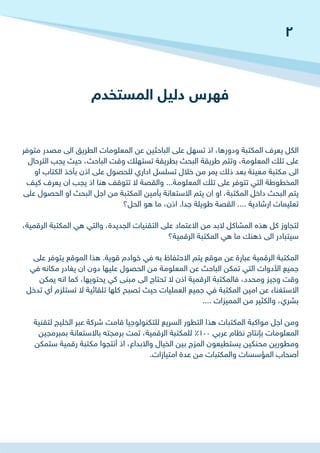 ‫المستخدم‬ ‫دليل‬ ‫فهرس‬
‫متوفر‬ ‫مصدر‬ ‫الى‬ ‫الطريق‬ ‫المعلومات‬ ‫عن‬ ‫الباحثين‬ ‫على‬ ‫تسهل‬ ‫اذ‬ ،‫ودورها‬ ‫المكتبة‬ ‫يعرف‬ ‫الكل‬
‫الترحال‬ ‫يجب‬ ‫حيث‬ ،‫الباحث‬ ‫وقت‬ ‫تستهلك‬ ‫بطريقة‬ ‫البحث‬ ‫طريقة‬ ‫وتتم‬ ،‫المعلومة‬ ‫تلك‬ ‫على‬
‫او‬ ‫الكتاب‬ ‫بأخذ‬ ‫اذن‬ ‫على‬ ‫للحصول‬ ‫اداري‬ ‫تسلسل‬ ‫خالل‬ ‫من‬ ‫يمر‬ ‫ذلك‬ ‫بعد‬ ‫معينة‬ ‫مكتبة‬ ‫الى‬
‫كيف‬ ‫يعرف‬ ‫ان‬ ‫يجب‬ ‫اذ‬ ‫هنا‬ ‫تتوقف‬ ‫ال‬ ‫والقصة‬ ...‫المعلومة‬ ‫تلك‬ ‫على‬ ‫تتوفر‬ ‫التي‬ ‫المخطوطة‬
‫على‬ ‫الحصول‬ ‫او‬ ‫البحث‬ ‫اجل‬ ‫من‬ ‫المكتبة‬ ‫بأمين‬ ‫االستعانة‬ ‫يتم‬ ‫ان‬ ‫او‬ ،‫المكتبة‬ ‫داخل‬ ‫البحث‬ ‫يتم‬
‫الحل؟‬ ‫هو‬ ‫ما‬ ،‫اذن‬ .‫جدا‬ ‫طويلة‬ ‫القصة‬ .... ‫ارشادية‬ ‫تعليمات‬
،‫الرقمية‬ ‫المكتبة‬ ‫هي‬ ‫والتي‬ ،‫الجديدة‬ ‫التقنيات‬ ‫على‬ ‫االعتماد‬ ‫من‬ ‫البد‬ ‫المشاكل‬ ‫هذه‬ ‫كل‬ ‫لتجاوز‬
‫الرقمية؟‬ ‫المكتبة‬ ‫هي‬ ‫ما‬ ‫ذهنك‬ ‫الى‬ ‫سيتبادر‬
‫على‬ ‫يتوفر‬ ‫الموقع‬ ‫هذا‬ .‫قوية‬ ‫خوادم‬ ‫في‬ ‫به‬ ‫االحتفاظ‬ ‫يتم‬ ‫موقع‬ ‫عن‬ ‫عبارة‬ ‫الرقمية‬ ‫المكتبة‬
‫في‬ ‫مكانه‬ ‫يغادر‬ ‫ان‬ ‫دون‬ ‫عليها‬ ‫الحصول‬ ‫من‬ ‫المعلومة‬ ‫عن‬ ‫الباحث‬ ‫تمكن‬ ‫التي‬ ‫األدوات‬ ‫جميع‬
‫يمكن‬ ‫انه‬ ‫كما‬ ،‫يحتويها‬ ‫كي‬ ‫مبنى‬ ‫الى‬ ‫تحتاج‬ ‫ال‬ ‫اذن‬ ‫الرقمية‬ ‫فالمكتبة‬ ،‫ومحدد‬ ‫وجيز‬ ‫وقت‬
‫تدخل‬ ‫أي‬ ‫تستلزم‬ ‫ال‬ ‫تلقائية‬ ‫كلها‬ ‫تصبح‬ ‫حيث‬ ‫العمليات‬ ‫جميع‬ ‫في‬ ‫المكتبة‬ ‫امين‬ ‫عن‬ ‫االستغناء‬
.... ‫المميزات‬ ‫من‬ ‫والكثير‬ ،‫بشري‬
‫لتقنية‬ ‫الخليج‬ ‫عبر‬ ‫شركة‬ ‫قامت‬ ‫للتكنولوجيا‬ ‫السريع‬ ‫التطور‬ ‫هذا‬ ‫المكتبات‬ ‫مواكبة‬ ‫اجل‬ ‫ومن‬
‫بمبرمجين‬ ‫باالستعانة‬ ‫برمجته‬ ‫تمت‬ ،‫الرقمية‬ ‫للمكتبة‬ %100 ‫عربي‬ ‫نظام‬ ‫بإنتاج‬ ‫المعلومات‬
‫ستمكن‬ ‫رقمية‬ ‫مكتبة‬ ‫أنتجوا‬ ‫اذ‬ ،‫واالبداع‬ ‫الخيال‬ ‫بين‬ ‫المزج‬ ‫يستطيعون‬ ‫محنكين‬ ‫ومطورين‬
.‫امتيازات‬ ‫عدة‬ ‫من‬ ‫والمكتبات‬ ‫المؤسسات‬ ‫أصحاب‬
2
 