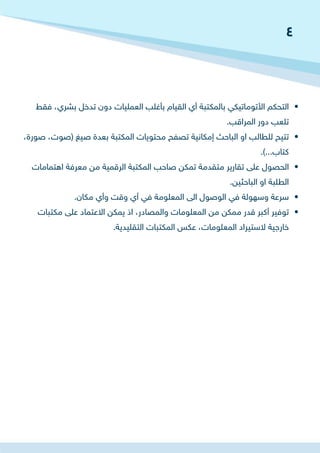 • 	‫فقط‬ ،‫بشري‬ ‫تدخل‬ ‫دون‬ ‫العمليات‬ ‫بأغلب‬ ‫القيام‬ ‫أي‬ ‫بالمكتبة‬ ‫األتوماتيكي‬ ‫التحكم‬
.‫المراقب‬ ‫دور‬ ‫تلعب‬
• 	،‫صورة‬ ،‫(صوت‬ ‫صيغ‬ ‫بعدة‬ ‫المكتبة‬ ‫محتويات‬ ‫تصفح‬ ‫إمكانية‬ ‫الباحث‬ ‫او‬ ‫للطالب‬ ‫تتيح‬
.)...‫كتاب‬
• 	‫اهتمامات‬ ‫معرفة‬ ‫من‬ ‫الرقمية‬ ‫المكتبة‬ ‫صاحب‬ ‫تمكن‬ ‫متقدمة‬ ‫تقارير‬ ‫على‬ ‫الحصول‬
.‫الباحثين‬ ‫او‬ ‫الطلبة‬
• 	.‫مكان‬ ‫وأي‬ ‫وقت‬ ‫أي‬ ‫في‬ ‫المعلومة‬ ‫الى‬ ‫الوصول‬ ‫في‬ ‫وسهولة‬ ‫سرعة‬
• 	‫مكتبات‬ ‫على‬ ‫االعتماد‬ ‫يمكن‬ ‫اذ‬ ،‫والمصادر‬ ‫المعلومات‬ ‫من‬ ‫ممكن‬ ‫قدر‬ ‫أكبر‬ ‫توفير‬
.‫التقليدية‬ ‫المكتبات‬ ‫عكس‬ ،‫المعلومات‬ ‫الستيراد‬ ‫خارجية‬
4
 