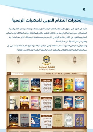 ‫الرقمية‬ ‫للمكتبات‬ ‫العربي‬ ‫النظام‬ ‫مميزات‬
‫لتقنية‬ ‫الخليج‬ ‫عبر‬ ‫شركة‬ ‫وبرمجته‬ ‫صممته‬ ‫الذي‬ ‫الرقمية‬ ‫المكتبة‬ ‫نظام‬ ‫عليها‬ ‫يحتوي‬ ‫التي‬ ‫المزايا‬ ‫هي‬ ‫كثيرة‬
‫أهداف‬ ‫يخدم‬ ‫لما‬ ‫المزايا‬ ‫وحذف‬ ‫وإضافة‬ ‫والتعديل‬ ‫للتطوير‬ ‫قابليته‬ ‫هي‬ ‫وأروعها‬ ‫المزايا‬ ‫أهم‬ ‫ومن‬ ،‫المعلومات‬
‫وال‬ ‫الوقت‬ ‫من‬ ‫الكثير‬ ‫يستهلك‬ ‫ال‬ ‫مما‬ ‫وسالسة‬ ‫سرعة‬ ‫بكل‬ ‫البرمجي‬ ‫والكود‬ ‫الشكل‬ ‫في‬ ‫والتغيير‬ ‫المشروع‬
.‫الساعة‬ ‫مدار‬ ‫على‬ ‫المكتبة‬ ‫عمل‬ ‫من‬ ‫يعطل‬
‫كل‬ ‫على‬ ‫المعلومات‬ ‫لتقنية‬ ‫الخليج‬ ‫عبر‬ ‫شركة‬ ‫طبقتها‬ ‫والتي‬ ‫للغاية‬ ‫المفيدة‬ ‫المميزات‬ ‫بعض‬ ‫هنا‬ ‫ونستعرض‬
.‫والثقافة‬ ‫التراث‬ ‫لوزارة‬ ‫الرقمية‬ ‫والمكتبة‬ ‫الدينية‬ ‫والشؤون‬ ‫األوقاف‬ ‫لوزارة‬ ‫الرقمية‬ ‫المكتبة‬ ‫من‬
5
 