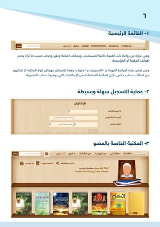 ‫الرئيسية‬ ‫القائمة‬ -1
‫وبسيطة‬ ‫سهلة‬ ‫التسجيل‬ ‫عملية‬ -2
‫بالعضو‬ ‫الخاصة‬ ‫المكتبة‬ -3
‫يخدم‬ ‫تراه‬ ‫ما‬ ‫حسب‬ ‫وحذف‬ ‫وتغير‬ ‫اضافة‬ ‫ويمكنك‬ ،‫للمستخدم‬ ‫خاصة‬ ‫أهمية‬ ‫ذات‬ ‫روابط‬ ‫عن‬ ‫عبارة‬ ‫وهي‬
.‫المؤسسة‬ ‫او‬ ‫المكتبة‬ ‫اهداف‬
‫تمكنهم‬ ‫إذ‬ ‫المكتبة‬ ‫لزوار‬ ‫مهمتان‬ ‫خاصيتان‬ ‫وهما‬ »‫«دخول‬ ‫و‬ »‫«التسجيل‬ ‫زر‬ ‫المهمة‬ ‫الروابط‬ ‫هذه‬ ‫ضمن‬ ‫ومن‬
.‫العضوية‬ ‫حساب‬ ‫يوفرها‬ ‫التي‬ ‫اإلمكانيات‬ ‫من‬ ‫لالستفادة‬ ‫المكتبة‬ ‫داخل‬ ‫خاص‬ ‫حساب‬ ‫امتالك‬ ‫من‬
6
 
