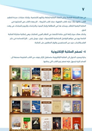 ‫لتنظيم‬ ‫عديدة‬ ‫مجلدات‬ ‫وإنشاء‬ ،‫الشخصية‬ ‫بياناتهم‬ ‫إضافة‬ ‫المكتبة‬ ‫ألعضاء‬ ‫يمكن‬ ‫الخاصة‬ ‫المساحة‬ ‫هذه‬ ‫في‬
‫في‬ ‫المنشورة‬ ‫هي‬ ‫الكتب‬ ‫وهذه‬ ‫الخ‬ ...‫الشريعة‬ ‫لكتب‬ ‫مجلد‬ ،‫الفقهية‬ ‫للكتب‬ ‫مجلد‬ : ً‫مثال‬ ‫داخلها‬ ‫الكتب‬
‫وقت‬ ‫في‬ ‫للمجلدات‬ ‫والرجوع‬ ‫والدراسات‬ ‫البحوث‬ ‫وإنجاز‬ ‫المطالعة‬ ‫في‬ ‫هذا‬ ‫ويساعد‬ ،‫للنظام‬ ‫الرقمية‬ ‫المكتبة‬
.‫الحق‬
‫المكتبة‬ ‫مشاركة‬ ‫إمكانية‬ ‫وهي‬ ‫للمكتبات‬ ‫العربي‬ ‫النظام‬ ‫في‬ ‫لألعضاء‬ ‫متاحة‬ ‫أخرى‬ ‫رائعة‬ ‫ميزة‬ ‫هناك‬ ‫وكذلك‬
‫نشر‬ ‫في‬ ‫للمساعدة‬ )‫...الخ‬ ‫بلس‬ ‫جوجل‬ ،‫تويتر‬ ،‫(الفايسبوك‬ ‫االجتماعية‬ ‫التواصل‬ ‫مواقع‬ ‫في‬ ‫بهم‬ ‫الخاصة‬
.‫المكتبة‬ ‫على‬ ‫المطلعين‬ ‫والزوار‬ ‫المستفيدين‬ ‫من‬ ‫مزيد‬ ‫واكتساب‬ ‫العلم‬
‫الى‬ ‫مصنفة‬ ‫المتنوعة‬ ‫الكتب‬ ‫من‬ ‫رفوف‬ ‫الزائر‬ ‫ستستقبل‬ ‫اإللكترونية‬ ‫المكتبة‬ ‫الى‬ ‫الدخول‬ ‫وبمجرد‬ ‫بداية‬
.‫يحتاجها‬ ‫التي‬ ‫الكتب‬ ‫نوع‬ ‫تصفح‬ ‫عليه‬ ‫ليسهل‬ ‫كثيرة‬ ‫أقسام‬
‫اإللكترونية‬ ‫المكتبة‬ ‫تصفح‬ -4
7
 