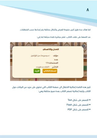 .‫المتطلبات‬ ‫حسب‬ ‫إعدادها‬ ‫يتم‬ ‫مختلفة‬ ‫وأشكال‬ ‫للعرض‬ ‫متنوعة‬ ‫أخرى‬ ‫طرق‬ ‫عدة‬ ‫هناك‬ ‫كما‬
:‫يلي‬ ‫كما‬ ‫منبثقة‬ ‫نافذة‬ ‫مباشرة‬ ‫تفتح‬ ،‫الكتاب‬ ‫غالف‬ ‫على‬ ‫الضغط‬ ‫عند‬
‫حول‬ ‫البيانات‬ ‫من‬ ‫مزيد‬ ‫على‬ ‫تحتوي‬ ‫التي‬ ‫الكتاب‬ ‫صفحة‬ ‫الى‬ ‫االنتقال‬ ‫إمكانية‬ ‫النافذة‬ ‫هذه‬ ‫تتيح‬
:‫وهي‬ ‫مختلفة‬ ‫صيغ‬ ‫بعدة‬ ‫الكتاب‬ ‫تصفح‬ ‫إمكانية‬ ‫وأيضا‬ ‫الكتاب‬
Text ‫شكل‬ ‫على‬ ‫التصفح‬ •
Flash ‫شكل‬ ‫على‬ ‫التصفح‬ •
PDF ‫شكل‬ ‫على‬ ‫التصفح‬ •
8
 