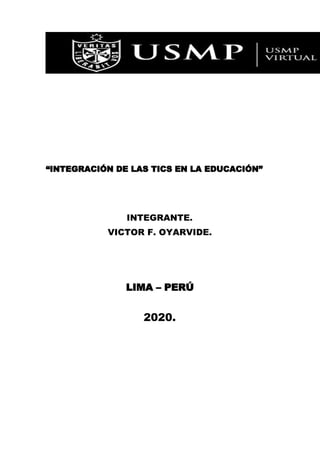  
 
“INTEGRACIÓN DE LAS TICS EN LA EDUCACIÓN” 
 
 
 
 
INTEGRANTE. 
VICTOR F. OYARVIDE.  
 
 
 
 
LIMA – PERÚ 
 
2020. 
 