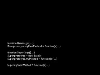 function Base(args){ ... }
Base.prototype.myFirstMethod = function(){ ... }

function Super(args){ ... }
Super.prototype = new Base();
Super.prototype.myMethod = function() { ... }

Super.myStaticMethod = function(){ ... }
 