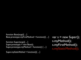 function Base(args){ ... }
Base.prototype.myFirstMethod = function(){ ... }   var s = new Super();
function Super(args){ ... }                        s.myMethod();
Super.prototype = new Base();                      s.myFirstMethod();
Super.prototype.myMethod = function() { ... }
                                                   s.myStaticMethod();
Super.myStaticMethod = function(){ ... }
 