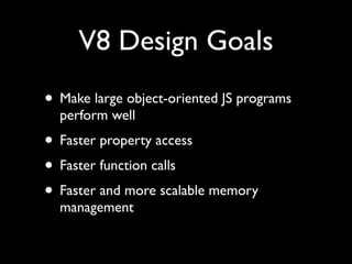 V8 Design Goals
• Make large object-oriented JS programs
  perform well
• Faster property access
• Faster function calls
• Faster and more scalable memory
  management
 