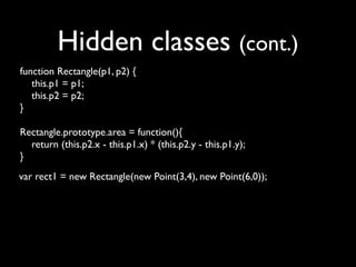 Hidden classes (cont.)
function Rectangle(p1, p2) {
   this.p1 = p1;
   this.p2 = p2;
}

Rectangle.prototype.area = function(){
  return (this.p2.x - this.p1.x) * (this.p2.y - this.p1.y);
}
var rect1 = new Rectangle(new Point(3,4), new Point(6,0));
 